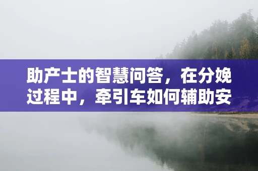 助产士的智慧问答，在分娩过程中，牵引车如何辅助安全分娩？