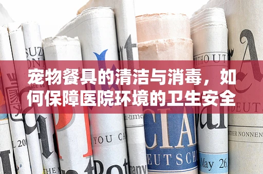 宠物餐具的清洁与消毒，如何保障医院环境的卫生安全？