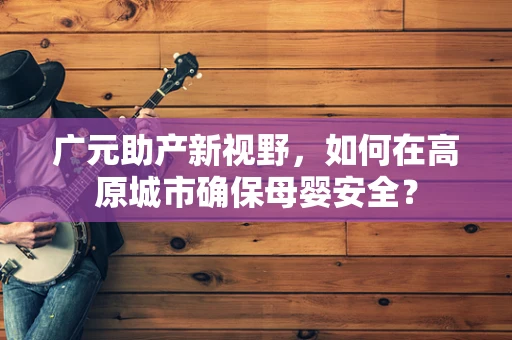广元助产新视野，如何在高原城市确保母婴安全？