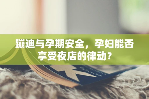 蹦迪与孕期安全，孕妇能否享受夜店的律动？
