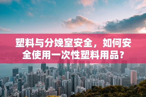 塑料与分娩室安全，如何安全使用一次性塑料用品？