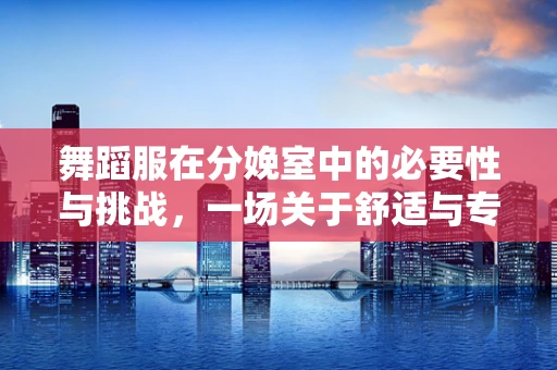 舞蹈服在分娩室中的必要性与挑战，一场关于舒适与专业的权衡