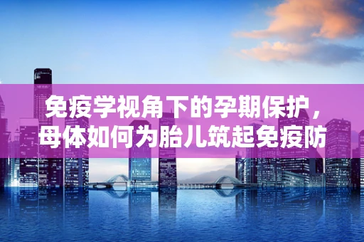 免疫学视角下的孕期保护，母体如何为胎儿筑起免疫防线？