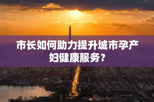 市长如何助力提升城市孕产妇健康服务？