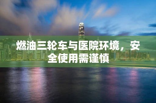 燃油三轮车与医院环境，安全使用需谨慎