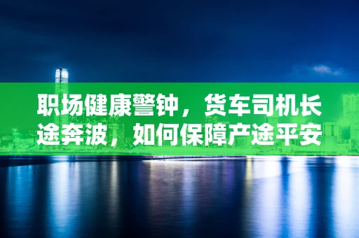 职场健康警钟，货车司机长途奔波，如何保障产途平安？