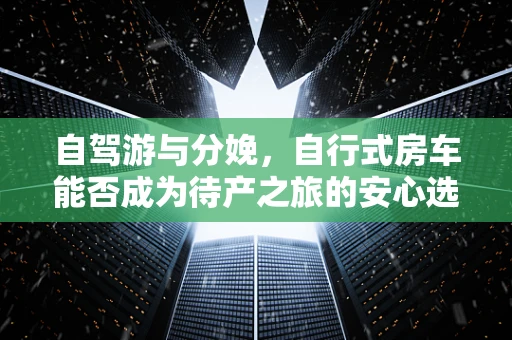自驾游与分娩，自行式房车能否成为待产之旅的安心选择？