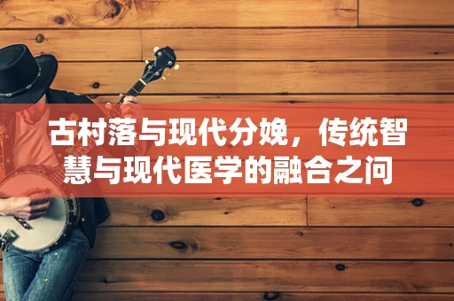 古村落与现代分娩，传统智慧与现代医学的融合之问