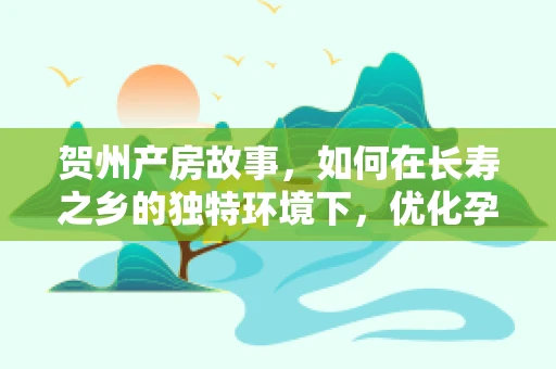 贺州产房故事，如何在长寿之乡的独特环境下，优化孕期管理与分娩服务？