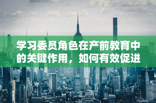学习委员角色在产前教育中的关键作用，如何有效促进知识传递？