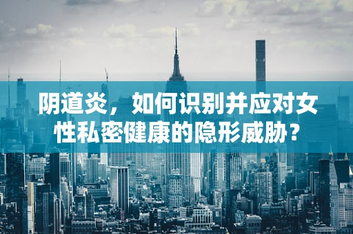 阴道炎，如何识别并应对女性私密健康的隐形威胁？