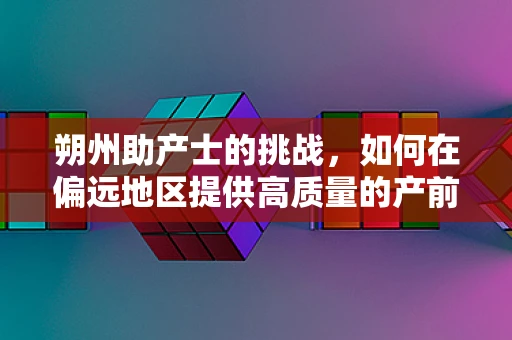 朔州助产士的挑战，如何在偏远地区提供高质量的产前护理？