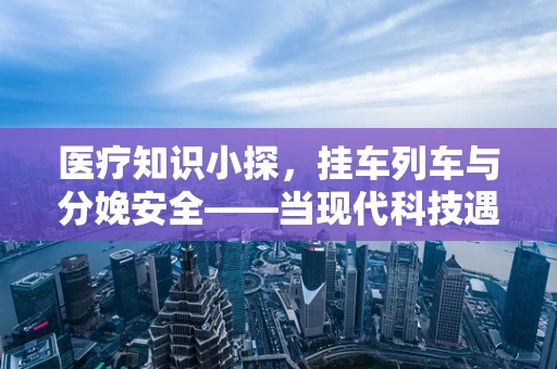 医疗知识小探，挂车列车与分娩安全——当现代科技遇上生命之初
