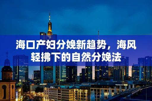 海口产妇分娩新趋势，海风轻拂下的自然分娩法
