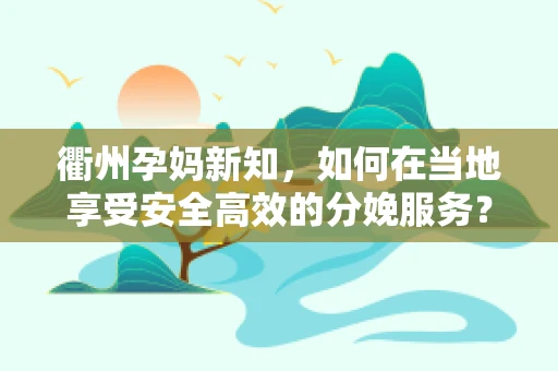 衢州孕妈新知，如何在当地享受安全高效的分娩服务？