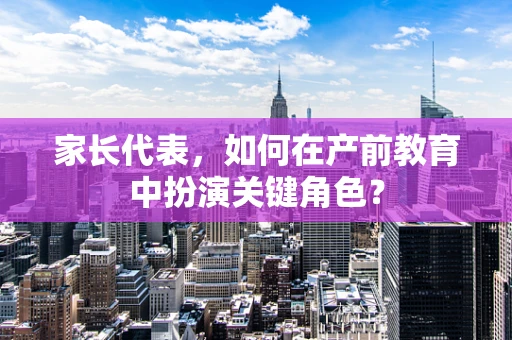 家长代表，如何在产前教育中扮演关键角色？