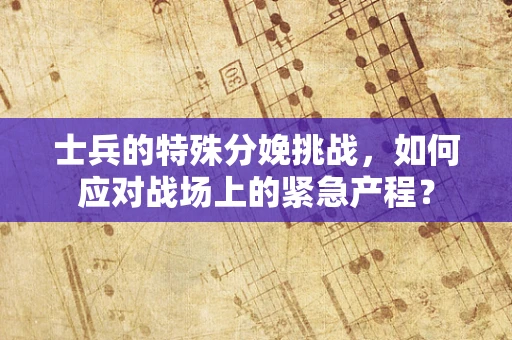 士兵的特殊分娩挑战，如何应对战场上的紧急产程？