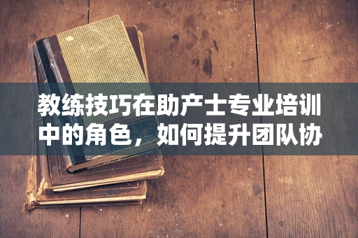 教练技巧在助产士专业培训中的角色，如何提升团队协作与沟通？