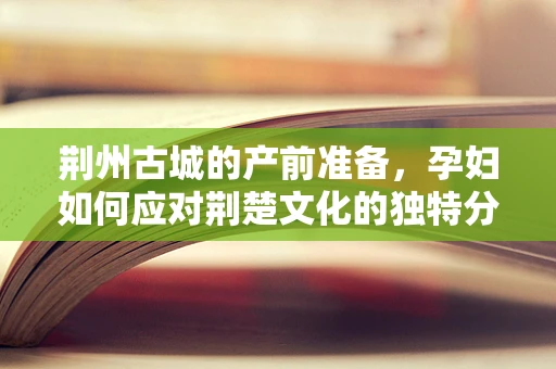 荆州古城的产前准备，孕妇如何应对荆楚文化的独特分娩环境？