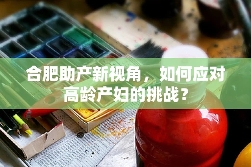 合肥助产新视角，如何应对高龄产妇的挑战？