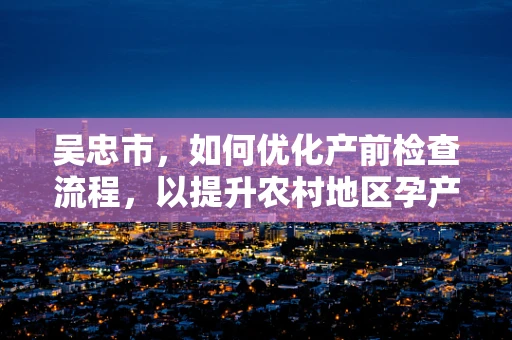 吴忠市，如何优化产前检查流程，以提升农村地区孕产妇的分娩安全？