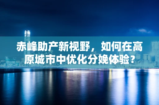 赤峰助产新视野，如何在高原城市中优化分娩体验？
