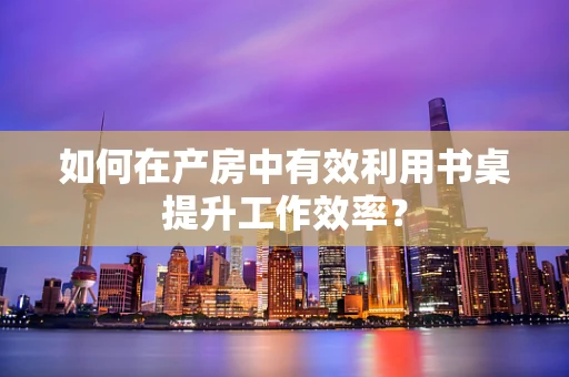 如何在产房中有效利用书桌提升工作效率？