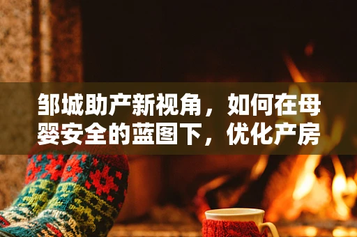 邹城助产新视角，如何在母婴安全的蓝图下，优化产房服务？