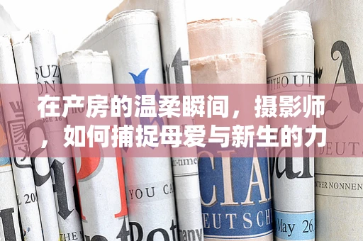 在产房的温柔瞬间，摄影师，如何捕捉母爱与新生的力量？