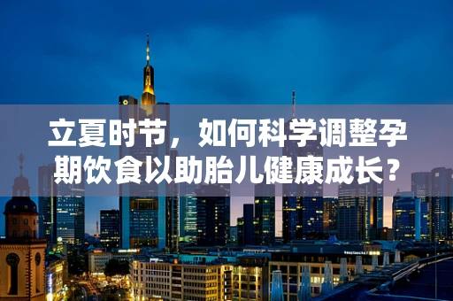 立夏时节，如何科学调整孕期饮食以助胎儿健康成长？