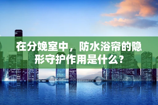 在分娩室中，防水浴帘的隐形守护作用是什么？