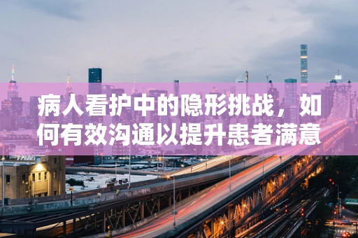病人看护中的隐形挑战，如何有效沟通以提升患者满意度？