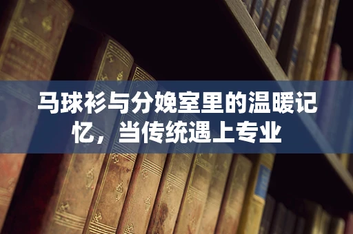马球衫与分娩室里的温暖记忆，当传统遇上专业