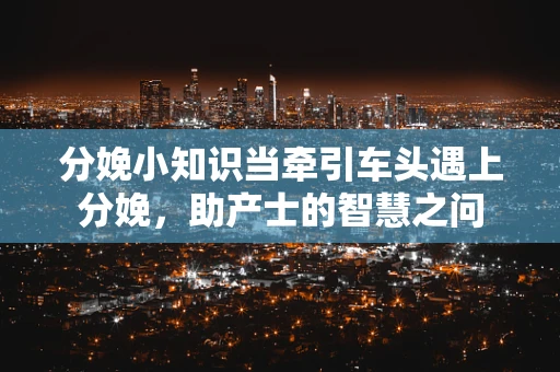 分娩小知识当牵引车头遇上分娩，助产士的智慧之问