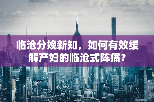 临沧分娩新知，如何有效缓解产妇的临沧式阵痛？