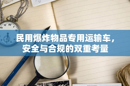 民用爆炸物品专用运输车，安全与合规的双重考量