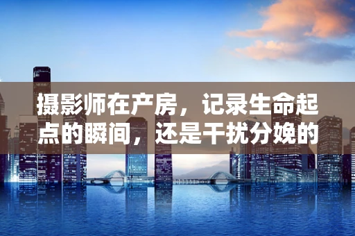 摄影师在产房，记录生命起点的瞬间，还是干扰分娩的旁观者？