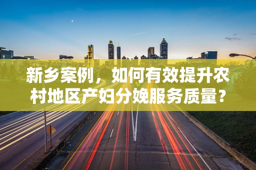 新乡案例，如何有效提升农村地区产妇分娩服务质量？