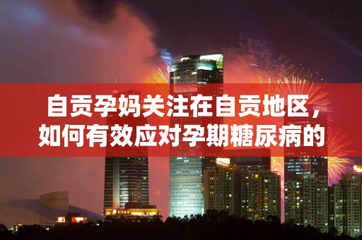 自贡孕妈关注在自贡地区，如何有效应对孕期糖尿病的挑战？