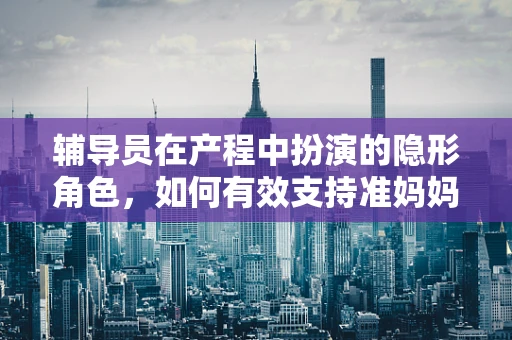 辅导员在产程中扮演的隐形角色，如何有效支持准妈妈？