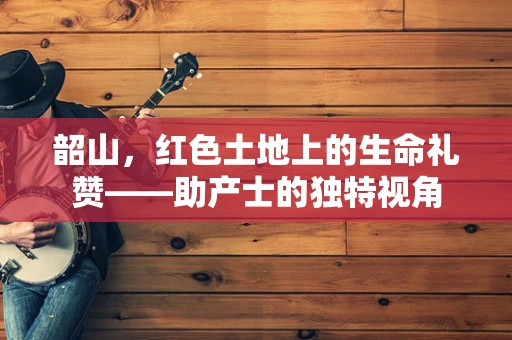 韶山，红色土地上的生命礼赞——助产士的独特视角