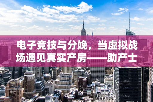 电子竞技与分娩，当虚拟战场遇见真实产房——助产士的视角