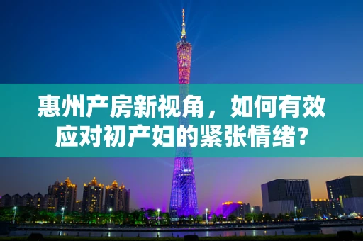 惠州产房新视角，如何有效应对初产妇的紧张情绪？