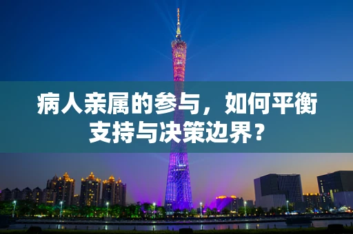 病人亲属的参与，如何平衡支持与决策边界？