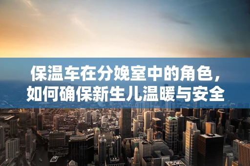 保温车在分娩室中的角色，如何确保新生儿温暖与安全？