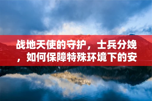 战地天使的守护，士兵分娩，如何保障特殊环境下的安全分娩？