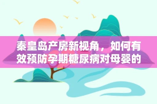 秦皇岛产房新视角，如何有效预防孕期糖尿病对母婴的影响？