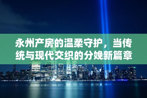 永州产房的温柔守护，当传统与现代交织的分娩新篇章