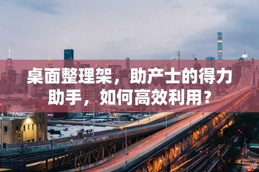 桌面整理架，助产士的得力助手，如何高效利用？