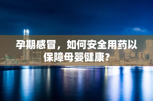 孕期感冒，如何安全用药以保障母婴健康？